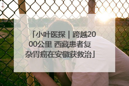小叶医探｜跨越2000公里 西藏患者复杂胃癌在安徽获救治