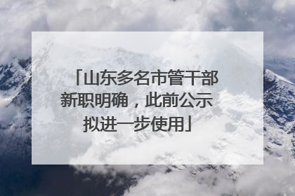 山东多名市管干部新职明确，此前公示拟进一步使用
