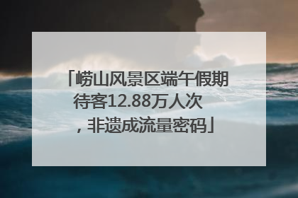 崂山风景区端午假期待客12.88万人次，非遗成流量密码