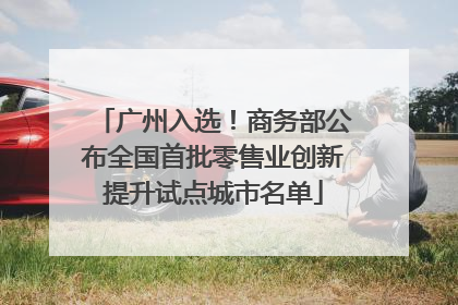 广州入选！商务部公布全国首批零售业创新提升试点城市名单