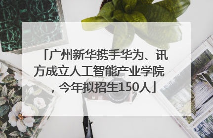 广州新华携手华为、讯方成立人工智能产业学院，今年拟招生150人