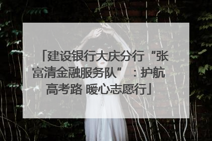 建设银行大庆分行“张富清金融服务队”：护航高考路 暖心志愿行