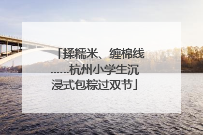 揉糯米、缠棉线……杭州小学生沉浸式包粽过双节