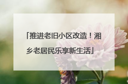 推进老旧小区改造！湘乡老居民乐享新生活