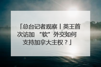 总台记者观察丨英王首次访加 “软”外交如何支持加拿大主权？