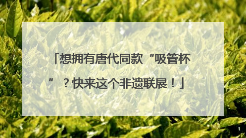 想拥有唐代同款“吸管杯”？快来这个非遗联展！