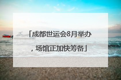 成都世运会8月举办，场馆正加快筹备