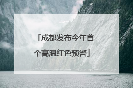 成都发布今年首个高温红色预警