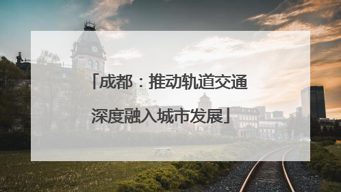 成都：推动轨道交通深度融入城市发展