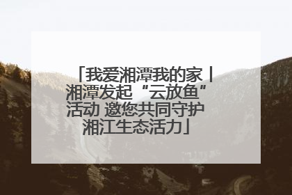 我爱湘潭我的家丨湘潭发起“云放鱼”活动 邀您共同守护湘江生态活力