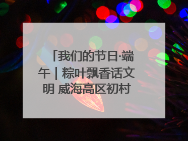 我们的节日·端午｜粽叶飘香话文明 威海高区初村镇端午系列活动亮点纷呈