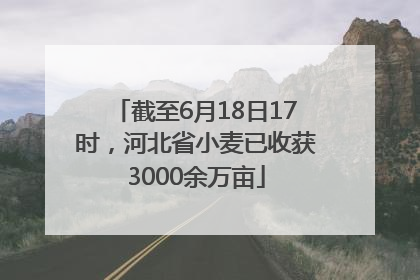 截至6月18日17时，河北省小麦已收获3000余万亩