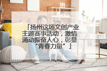 扬州这场文创产业主题赛事活动，激情涌动振奋人心，彰显“青春力量”