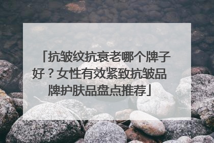 抗皱纹抗衰老哪个牌子好？女性有效紧致抗皱品牌护肤品盘点推荐