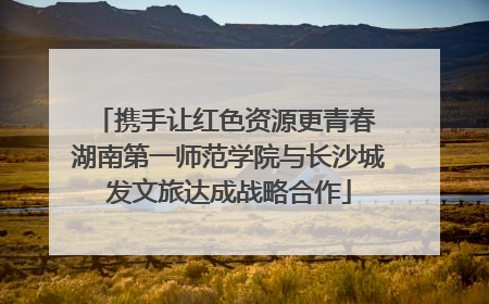 携手让红色资源更青春 湖南第一师范学院与长沙城发文旅达成战略合作