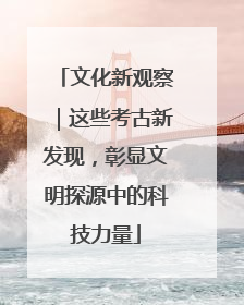 文化新观察｜这些考古新发现，彰显文明探源中的科技力量