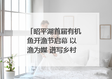 昭平湖首届有机鱼开渔节启幕 以渔为媒 谱写乡村振兴新篇章