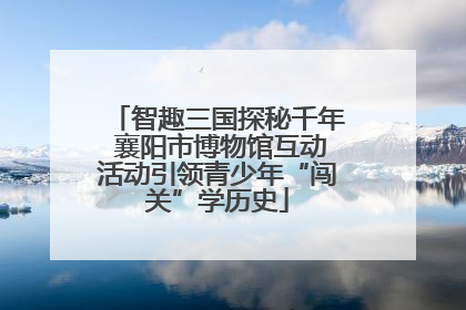 智趣三国探秘千年 襄阳市博物馆互动活动引领青少年“闯关”学历史