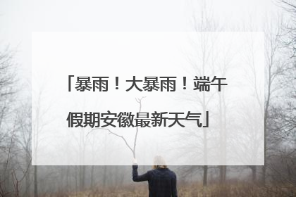 暴雨！大暴雨！端午假期安徽最新天气