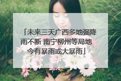 未来三天广西多地强降雨不断 南宁柳州等局地今有暴雨或大暴雨