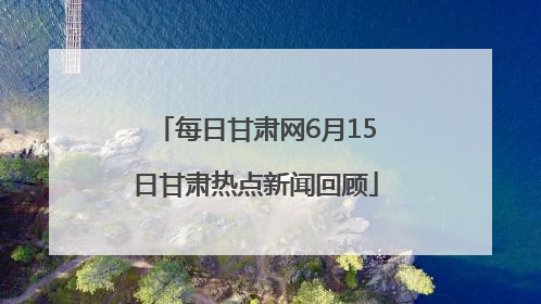 每日甘肃网6月15日甘肃热点新闻回顾