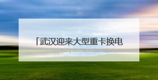 武汉迎来大型重卡换电站：换电只需5分钟，续航高达800公里