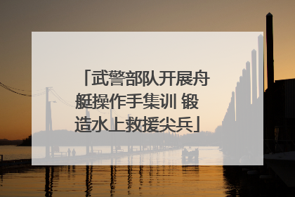 武警部队开展舟艇操作手集训 锻造水上救援尖兵