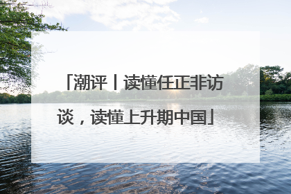 潮评丨读懂任正非访谈，读懂上升期中国