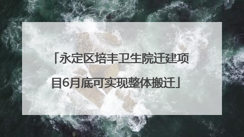 永定区培丰卫生院迁建项目6月底可实现整体搬迁
