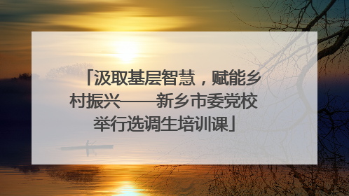 汲取基层智慧，赋能乡村振兴——新乡市委党校举行选调生培训课