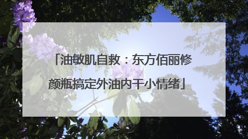 油敏肌自救：东方佰丽修颜瓶搞定外油内干小情绪