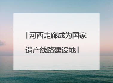 河西走廊成为国家遗产线路建设地