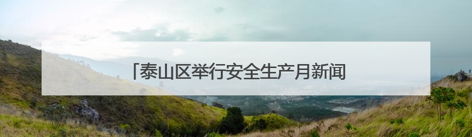 泰山区举行安全生产月新闻发布会：全力筑牢安全防线