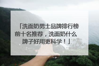 洗面奶男士品牌排行榜前十名推荐，洗面奶什么牌子好用更科学！
