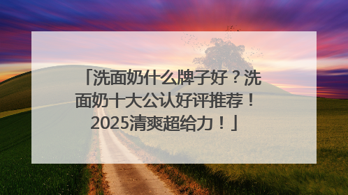 洗面奶什么牌子好？洗面奶十大公认好评推荐！2025清爽超给力！