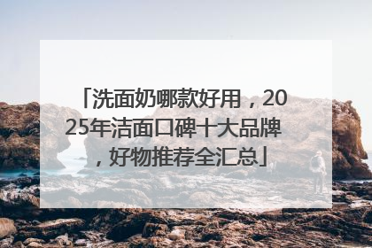 洗面奶哪款好用，2025年洁面口碑十大品牌，好物推荐全汇总