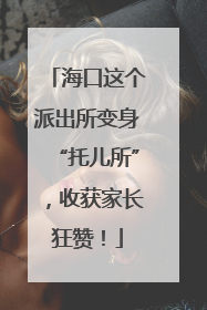 海口这个派出所变身“托儿所”，收获家长狂赞！