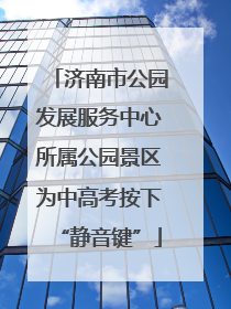 济南市公园发展服务中心所属公园景区为中高考按下“静音键”