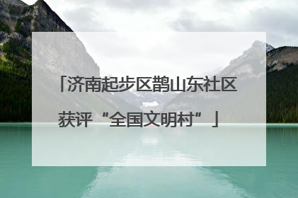 济南起步区鹊山东社区获评“全国文明村”