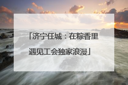 济宁任城：在粽香里遇见工会独家浪漫