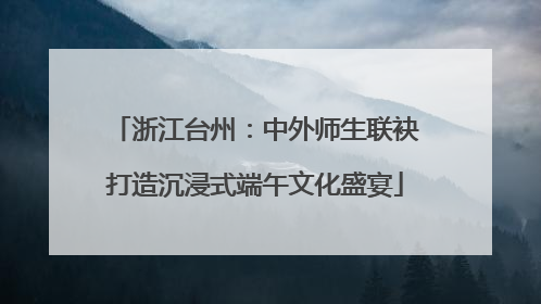 浙江台州：中外师生联袂打造沉浸式端午文化盛宴