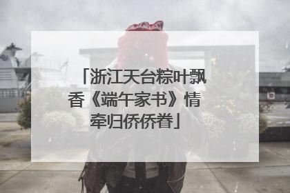浙江天台粽叶飘香《端午家书》情牵归侨侨眷