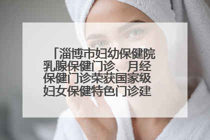 淄博市妇幼保健院乳腺保健门诊、月经保健门诊荣获国家级妇女保健特色门诊建设单位荣誉称号