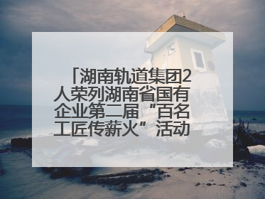 湖南轨道集团2人荣列湖南省国有企业第二届“百名工匠传薪火”活动“国企工匠”人才宣传名单