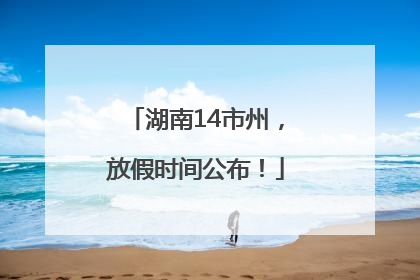 湖南14市州，放假时间公布！