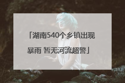 湖南540个乡镇出现暴雨 暂无河流超警