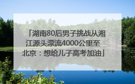 湖南80后男子挑战从湘江源头漂流4000公里至北京：想给儿子高考加油