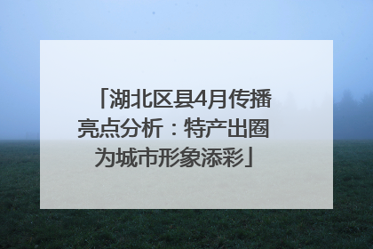 湖北区县4月传播亮点分析：特产出圈为城市形象添彩