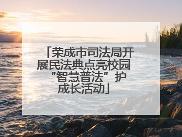 荣成市司法局开展民法典点亮校园 “智慧普法”护成长活动
