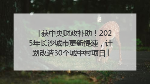 获中央财政补助！2025年长沙城市更新提速，计划改造30个城中村项目
